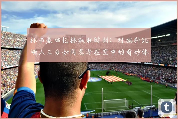 林书豪回忆林疯狂时刻：对抗科比湖人三分如同悬浮在空中的奇妙体验