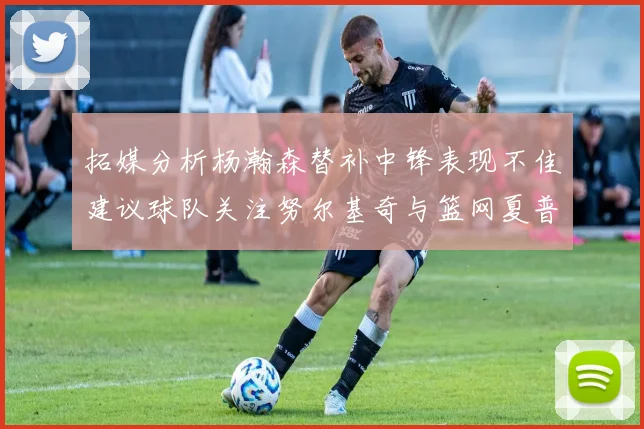 拓媒分析杨瀚森替补中锋表现不佳建议球队关注努尔基奇与篮网夏普