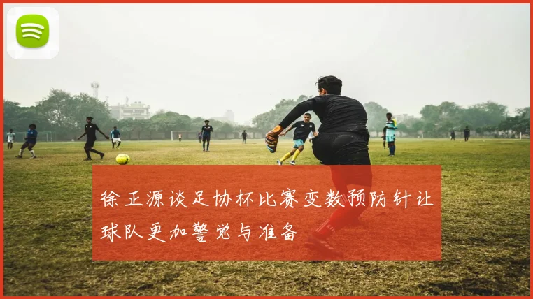 徐正源谈足协杯比赛变数预防针让球队更加警觉与准备