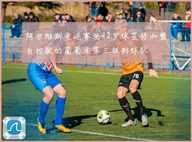 阿尔维斯重返赛场42岁球星将加盟自控股的葡萄牙第三级别球队