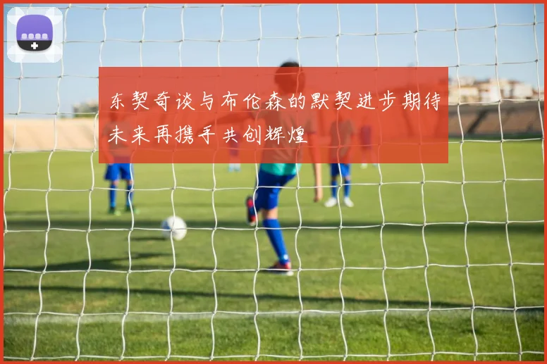 东契奇谈与布伦森的默契进步期待未来再携手共创辉煌