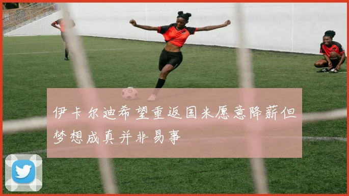 伊卡尔迪希望重返国米愿意降薪但梦想成真并非易事