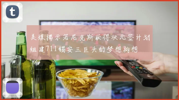 美媒揭示若尼克斯获得状元签计划组建711锡安三巨头的梦想构想