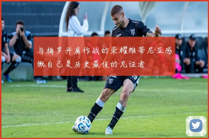 与梅罗并肩作战的荣耀维蒂尼亚感慨自己是历史最佳的见证者