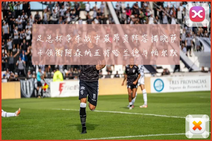 足总杯争夺战中最昂贵阵容揭晓萨卡领衔阿森纳五将哈兰德与帕尔默同在列