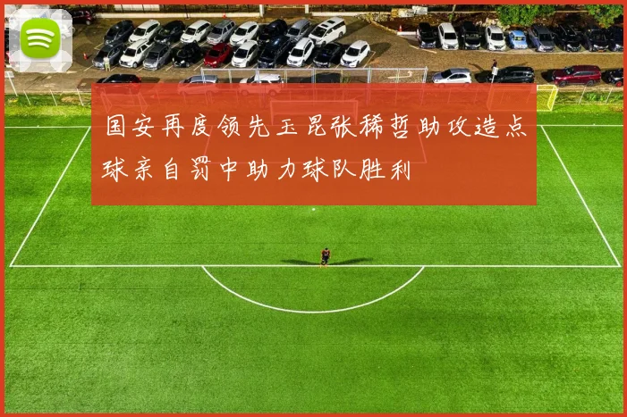国安再度领先玉昆张稀哲助攻造点球亲自罚中助力球队胜利