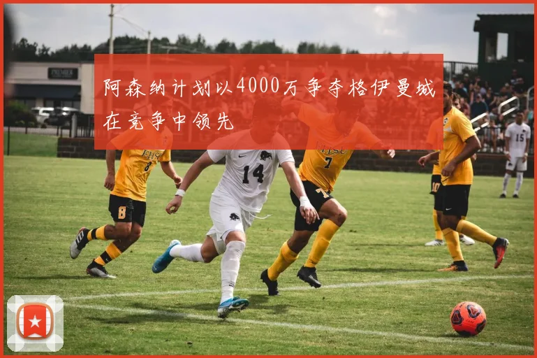 阿森纳计划以4000万争夺格伊曼城在竞争中领先