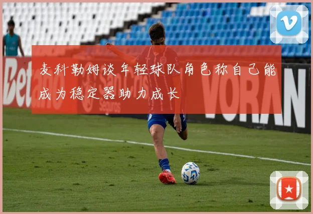 麦科勒姆谈年轻球队角色称自己能成为稳定器助力成长