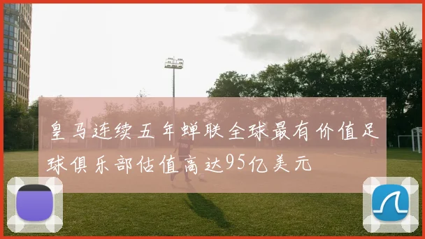 皇马连续五年蝉联全球最有价值足球俱乐部估值高达95亿美元