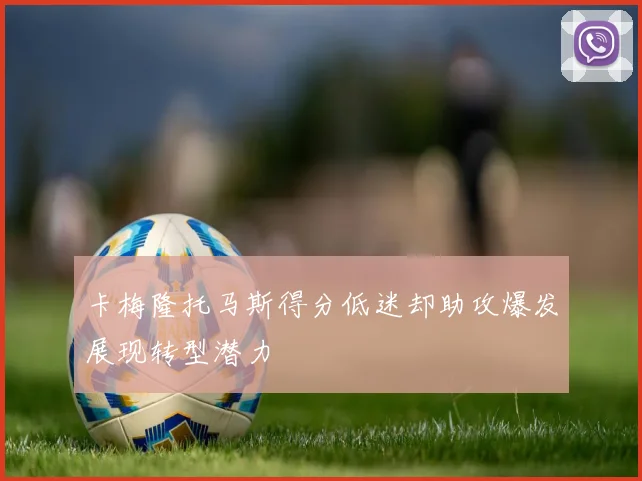 卡梅隆托马斯得分低迷却助攻爆发展现转型潜力