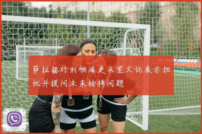 萨拉赫对利物浦更衣室文化表示担忧并提问未来榜样问题