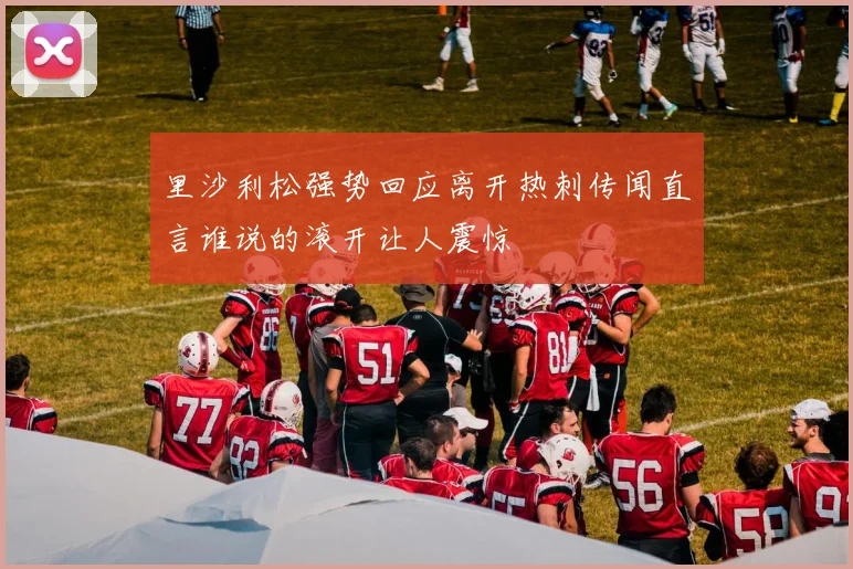 里沙利松强势回应离开热刺传闻直言谁说的滚开让人震惊