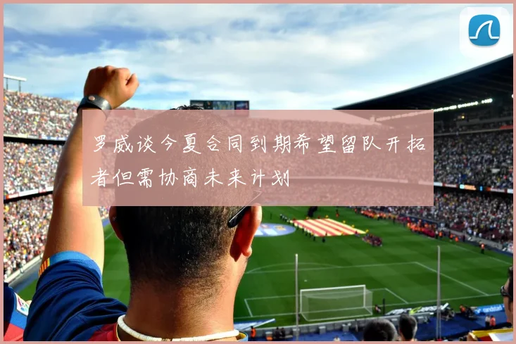 罗威谈今夏合同到期希望留队开拓者但需协商未来计划