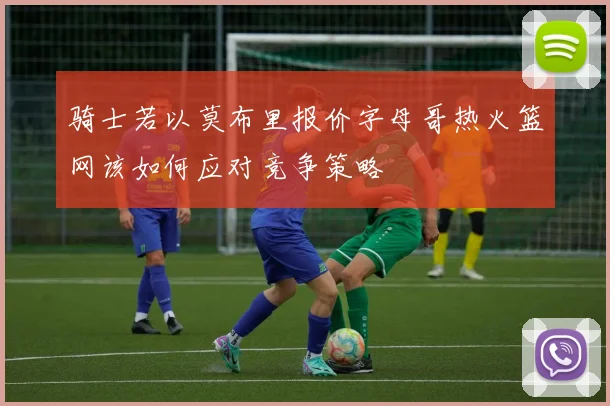 骑士若以莫布里报价字母哥热火篮网该如何应对竞争策略