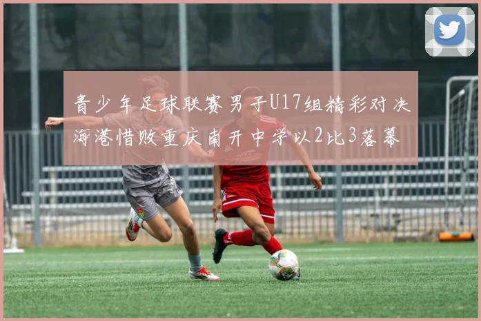青少年足球联赛男子U17组精彩对决海港惜败重庆南开中学以2比3落幕