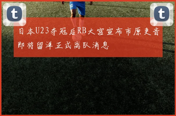 日本U23夺冠后RB大宫宣布市原吏音即将留洋正式离队消息