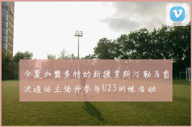 今夏加盟多特的新援贾斯汀勒马首次造访主场并参与U23训练活动